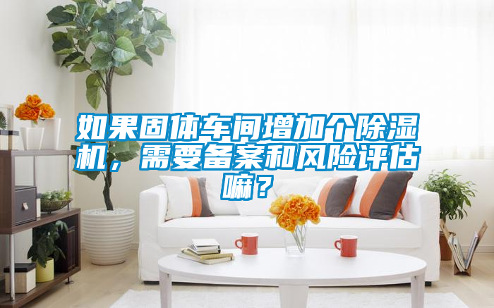 如果固體車間增加個除濕機，需要備案和風(fēng)險評估嘛？