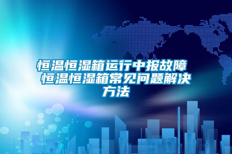 恒溫恒濕箱運(yùn)行中報故障 恒溫恒濕箱常見問題解決方法